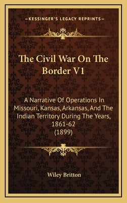 The Civil War On The Border V1: A Narrative Of Operations In Missouri, Kansas, Arkansas, And The Indian Territory During The Years, 1861-62 (1899) by Britton, Wiley