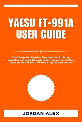 Yaesu Ft-991a User Guide: The Complete Step-by-Step Handbook, Setup Walkthroughs and Operating Techniques for Getting the Most Out of Your All-Mode Di by Alex, Jordan