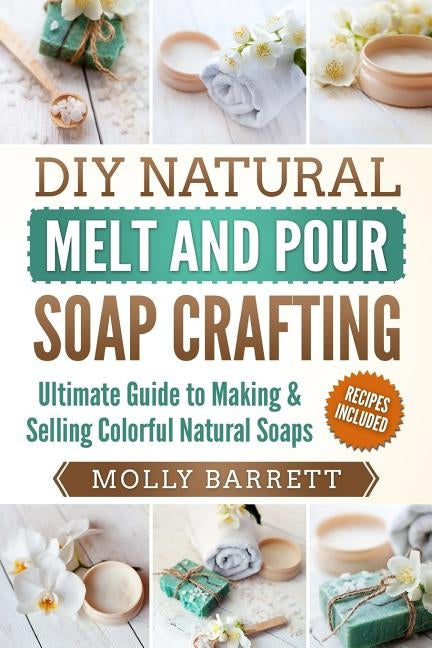 DIY Natural Melt and Pour Soap Crafting: Ultimate Guide to Making & Selling Colorful Natural Soaps by Barrett, Molly