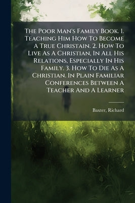 The Poor Man's Family Book. 1. Teaching Him How To Become A True Christain. 2. How To Live As A Christian, In All His Relations, Especially In His Fam by 1615-1691, Baxter Richard