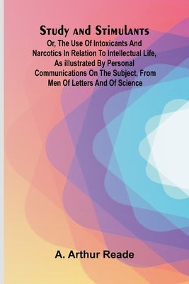 Study and Stimulants Or, the Use of Intoxicants and Narcotics in Relation to Intellectual Life, as Illustrated by Personal Communications on the Subje by Arthur Reade, A.