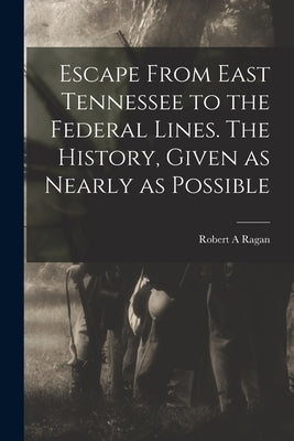 Escape From East Tennessee to the Federal Lines. The History, Given as Nearly as Possible by A, Ragan Robert