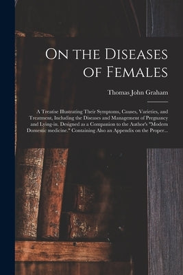 On the Diseases of Females: a Treatise Illustrating Their Symptoms, Causes, Varieties, and Treatment, Including the Diseases and Management of Pre by Graham, Thomas John 1795?-1876
