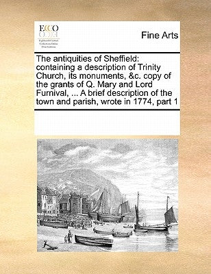 The Antiquities of Sheffield: Containing a Description of Trinity Church, Its Monuments, &c. Copy of the Grants of Q. Mary and Lord Furnival, ... a by Multiple Contributors