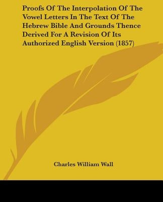 Proofs Of The Interpolation Of The Vowel Letters In The Text Of The Hebrew Bible And Grounds Thence Derived For A Revision Of Its Authorized English V by Wall, Charles William