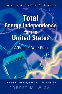 Total Energy Independence for the United States: A Twelve-Year Plan by Wical, Bob