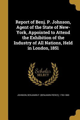 Report of Benj. P. Johnson, Agent of the State of New-York, Appointed to Attend the Exhibition of the Industry of All Nations, Held in London, 1851 by Johnson, Benjamin P. (Benjamin Pierce)