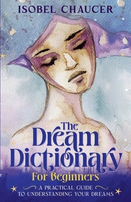The Dream Dictionary for Beginners: A Practical Guide to Understanding Your Dreams by Chaucer, Isobel