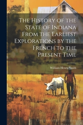 The History of the State of Indiana From the Earliest Explorations by the French to the Present Time by Smith, William Henry
