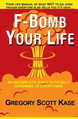 F-Bomb Your Life: An Incomplete Guide to Totally Screwing Up Everything by Kase, Gregory Scott