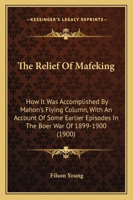 The Relief Of Mafeking: How It Was Accomplished By Mahon's Flying Column, With An Account Of Some Earlier Episodes In The Boer War Of 1899-1900 (1900) by Young, Filson