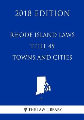 Rhode Island Laws - Title 45 - Towns and Cities (2018 Edition) by The Law Library