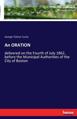 An ORATION: delivered on the Fourth of July 1862, before the Municipal Authorities of the City of Boston by Curtis, George Ticknor