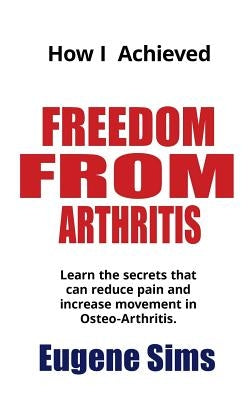 How I Achieved Freedom From Arthritis: Learn the secrets that can reduce pain and increase movement in Osteoarthritis by Sims, Eugene