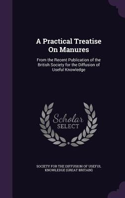 A Practical Treatise On Manures: From the Recent Publication of the British Society for the Diffusion of Useful Knowledge by Society for the Diffusion of Useful Know