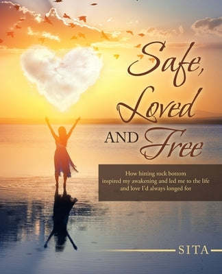 Safe, Loved and Free: How Hitting Rock Bottom Inspired My Awakening and Led Me to the Life and Love I'd Always Longed For by Sita