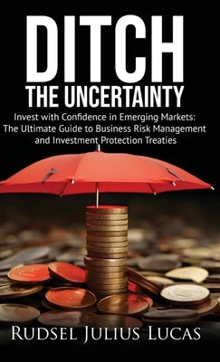 Ditch the Uncertainty: Invest with Confidence in Emerging Markets: The Ultimate Guide to Business Risk Management and Investment Protection Treaties. by Lucas, Rudsel Julius