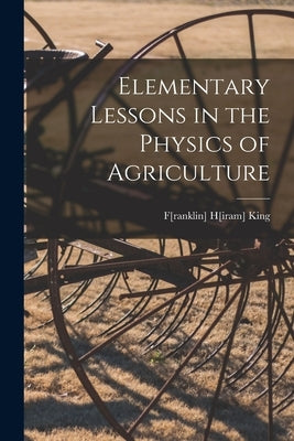 Elementary Lessons in the Physics of Agriculture by King, F[ranklin] H[iram] 1848- [From