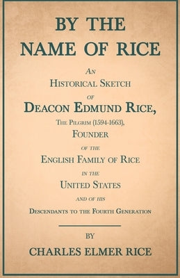 By the Name of Rice;An Historical Sketch of Deacon Edmund Rice, The Pilgrim (1594-1663), Founder of the English Family of Rice in the United States an by Rice, Charles Elmer