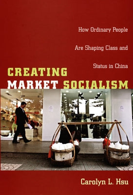 Creating Market Socialism: How Ordinary People Are Shaping Class and Status in China by Hsu, Carolyn L.