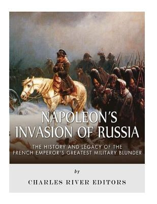 Napoleon's Invasion of Russia: The History and Legacy of the French Emperor's Greatest Military Blunder by Charles River