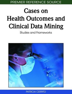 Cases on Health Outcomes and Clinical Data Mining: Studies and Frameworks by Cerrito, Patricia