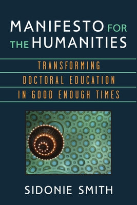 Manifesto for the Humanities: Transforming Doctoral Education in Good Enough Times by Smith, Sidonie Ann
