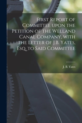 First Report of Committee Upon the Petition of the Welland Canal Company, With the Letter of J.B. Yates, Esq. to Said Committee [microform] by Yates, J. B. (John Barentse) 1784-1836