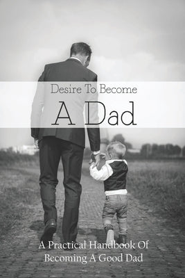 Desire To Become A Dad: A Practical Handbook Of Becoming A Good Dad: How To Be A Good Dad Books by Blankley, Melvin