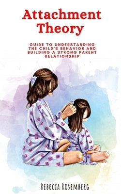 Attachment Theory: Guide to understanding the child's behavior and building a strong parent relationship by Rosemberg, Rebecca
