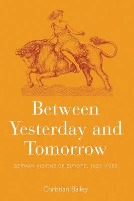 Between Yesterday and Tomorrow: German Visions of Europe, 1926-1950 by Bailey, Christian