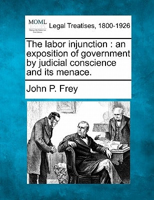 The Labor Injunction: An Exposition of Government by Judicial Conscience and Its Menace. by Frey, John P.