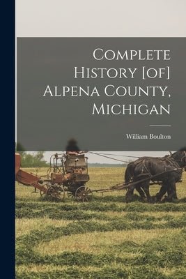 Complete History [of] Alpena County, Michigan by Boulton, William