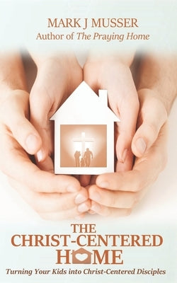 The Christ-Centered Home: Turning Your Kids into Christ-Centered Disciples by Musser, Mark J.