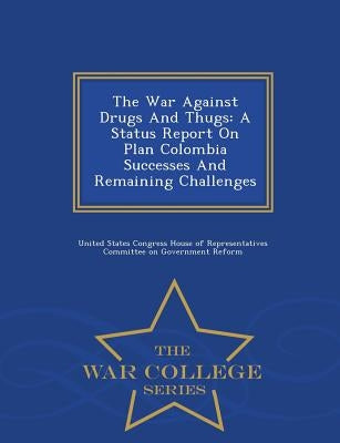 The War Against Drugs and Thugs: A Status Report on Plan Colombia Successes and Remaining Challenges - War College Series by United States Congress House of Represen