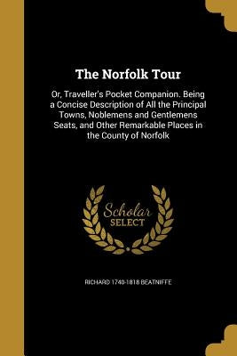 The Norfolk Tour: Or, Traveller's Pocket Companion. Being a Concise Description of All the Principal Towns, Noblemens and Gentlemens Sea by Beatniffe, Richard 1740-1818