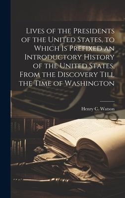 Lives of the Presidents of the United States, to Which is Prefixed an Introductory History of the United States, From the Discovery Till the Time of W by Watson, Henry C. 1831-1869