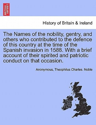 The Names of the Nobility, Gentry, and Others Who Contributed to the Defence of This Country at the Time of the Spanish Invasion in 1588. with a Brief by Anonymous