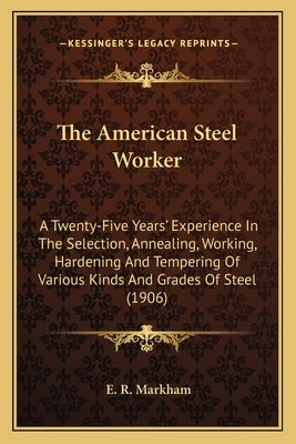 The American Steel Worker the American Steel Worker: A Twenty-Five Years' Experience in the Selection, Annealing, a Twenty-Five Years' Experience in t by Markham, E. R.