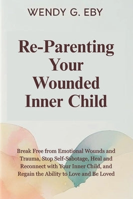 Reparenting Your Wounded Inner Child: Break Free from Emotional Wounds and Trauma, Stop Self-Sabotage, Heal and Reconnect with Your Inner Child, and R by Eby, Wendy G.