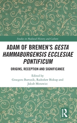 Adam of Bremen's Gesta Hammaburgensis Ecclesiae Pontificum: Origins, Reception and Significance by Bartusik, Grzegorz