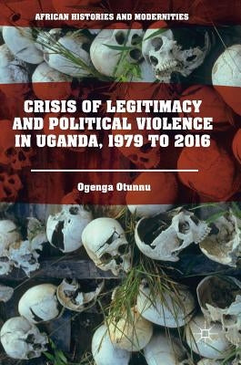 Crisis of Legitimacy and Political Violence in Uganda, 1979 to 2016 by Otunnu, Ogenga