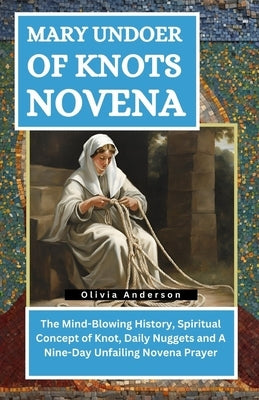 Mary Undoer of Knots Novena: The Mind-Blowing History, Spiritual Concept of Knot, Daily Nuggets and A Nine-Day Unfailing Novena Prayer by Anderson, Olivia