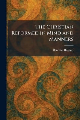 The Christian Reformed in Mind and Manners by Rogacci, Benedict