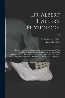 Dr. Albert Haller's Physiology: Being a Course of Lectures Upon the Visceral Anatomy and Vital Oeconomy of Human Bodies: Including the Latest and Most by Haller, Albrecht Von 1708-1777