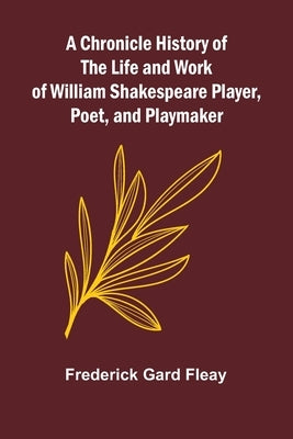 A Chronicle History of the Life and Work of William Shakespeare Player, Poet, and Playmaker by Gard Fleay, Frederick
