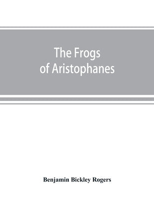 The Frogs of Aristophanes: acted at Athens at the Lenaean Festival B.C. 405; the Greek text revised with a translation into corresponding metres, by Bickley Rogers, Benjamin