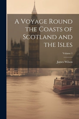 A Voyage Round the Coasts of Scotland and the Isles; Volume 1 by Wilson, James