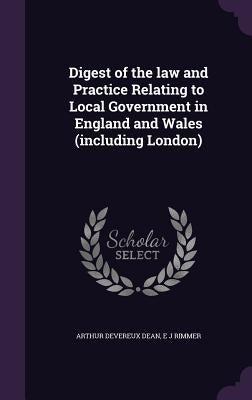 Digest of the law and Practice Relating to Local Government in England and Wales (including London) by Dean, Arthur Devereux