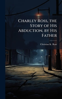 Charley Ross, the Story of His Abduction, by His Father by Ross, Christian K.